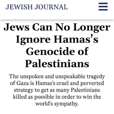 JEWISH JOURNAL — 

Jews Can No Longer Ignore Hamas's Genocide of Palestinians 

The unspoken and unspeakable tragedy of Gaza is Hamas’s cruel and perverted strategy to get as many Palestinians killed as possible in order to win the world's sympathy.